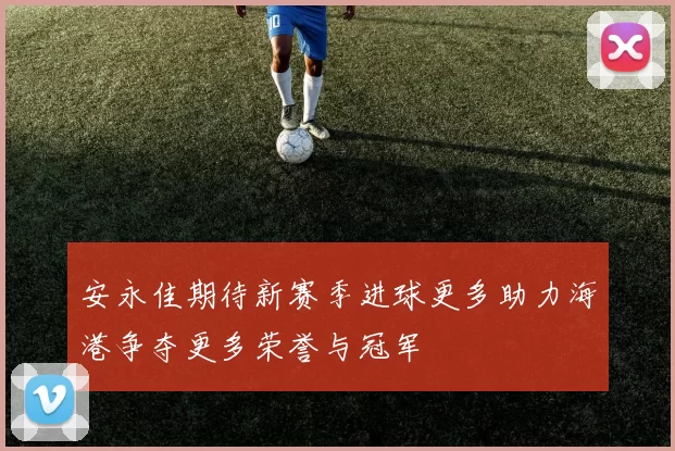 安永佳期待新赛季进球更多助力海港争夺更多荣誉与冠军