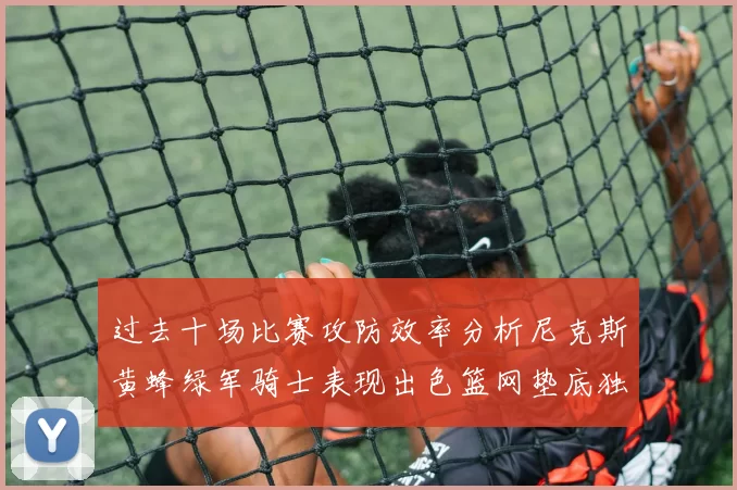 过去十场比赛攻防效率分析尼克斯黄蜂绿军骑士表现出色篮网垫底独占鳌头