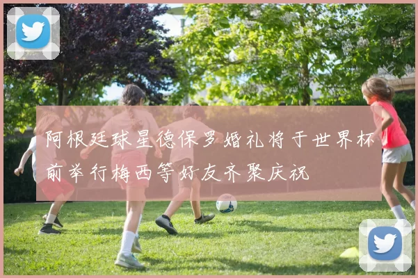 阿根廷球星德保罗婚礼将于世界杯前举行梅西等好友齐聚庆祝