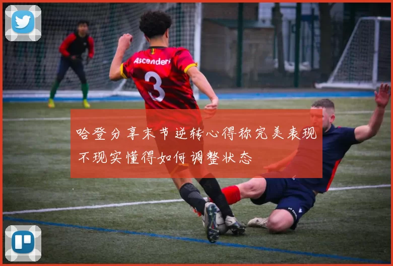 哈登分享末节逆转心得称完美表现不现实懂得如何调整状态